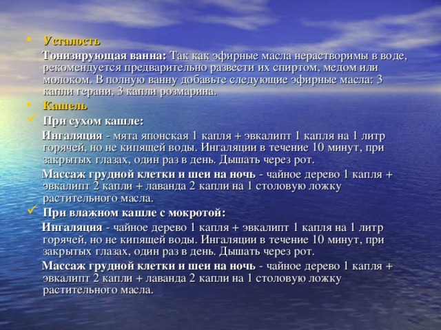 Усталость  Тонизирующая ванна: Так как эфирные масла нерастворимы в воде, рекомендуется предварительно развести их спиртом, медом или молоком. В полную ванну добавьте следующие эфирные масла: 3 капли герани, 3 капли розмарина. Кашель При сухом кашле:   Ингаляция - мята японская 1 капля + эвкалипт 1 капля на 1 литр горячей, но не кипящей воды. Ингаляции в течение 10 минут, при закрытых глазах, один раз в день. Дышать через рот.  Массаж грудной клетки и шеи на ночь - чайное дерево 1 капля + эвкалипт 2 капли + лаванда 2 капли на 1 столовую ложку растительного масла. При влажном кашле с мокротой:   Ингаляция - чайное дерево 1 капля + эвкалипт 1 капля на 1 литр горячей, но не кипящей воды. Ингаляции в течение 10 минут, при закрытых глазах, один раз в день. Дышать через рот.  Массаж грудной клетки и шеи на ночь - чайное дерево 1 капля + эвкалипт 2 капли + лаванда 2 капли на 1 столовую ложку растительного масла. 