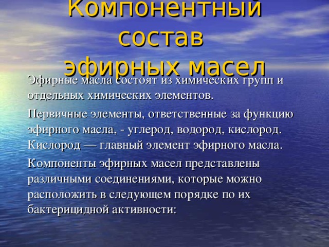  Компонентный состав  эфирных масел    Эфирные масла  состоят из химических групп и отдельных химических элементов.  Первичные элементы, ответственные за функцию эфирного масла, - углерод, водород, кислород. Кислород — главный элемент эфирного масла.    Компоненты эфирных масел представлены различными соединениями, которые можно расположить в следующем порядке по их бактерицидной активности: 