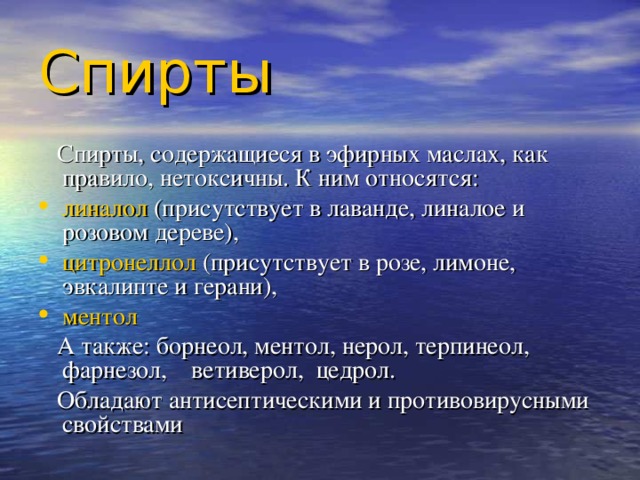 Спирты   Спирты, содержащиеся в эфирных маслах, как правило, нетоксичны. К ним относятся :  линалол (присутствует в лаванде, линалое и розовом дереве), цитронеллол (присутствует в розе, лимоне, эвкалипте и герани), ментол  А также: борнеол, ментол, нерол, терпинеол, фарнезол, ветиверол, цедрол.   Обладают антисептическими и противовирусными свойствами 