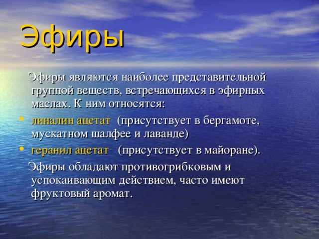 Эфиры   Эфиры являются наиболее представительной группой веществ, встречающихся в эфирных маслах. К ним относятся: линалин ацетат (присутствует в бергамоте, мускатном шалфее и лаванде) геранил ацетат (присутствует в майоране).  Эфиры обладают противогрибковым и успокаивающим действием, часто имеют фруктовый аромат. 