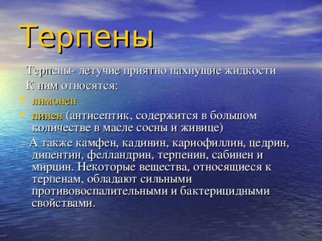 Терпены   Терпены- летучие приятно пахнущие жидкости  К ним относятся: лимонен пинен (антисептик, содержится в большом количестве в масле сосны и живице)  А также камфен, кадинин, кариофиллин, цедрин, дипентин, фелландрин, терпенин, сабинен и мирцин. Некоторые вещества, относящиеся к терпенам, обладают сильными противовоспалительными и бактерицидными свойствами. 
