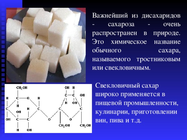 Важнейший из дисахаридов - сахароза - очень распространен в природе. Это химическое название обычного сахара, называемого тростниковым или свекловичным. Свекловичный сахар широко применяется в пищевой промышленности, кулинарии, приготовлении вин, пива и т.д. 