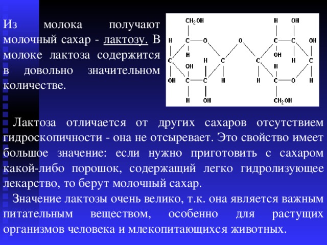 Из молока получают молочный сахар - лактозу. В молоке лактоза содержится в довольно значительном количестве . Лактоза отличается от других сахаров отсутствием гидроскопичности - она не отсыревает. Это свойство имеет большое значение: если нужно приготовить с сахаром какой-либо порошок, содержащий легко гидролизующее лекарство, то берут молочный сахар. Значение лактозы очень велико, т.к. она является важным питательным веществом, особенно для растущих организмов человека и млекопитающихся животных. 