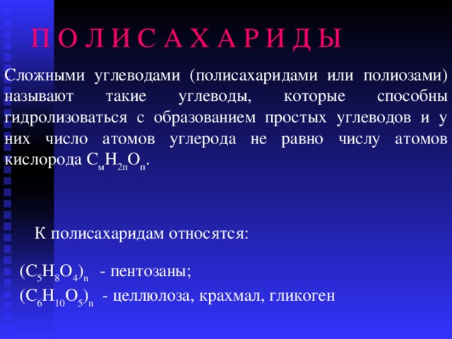 П О Л И С А Х А Р И Д Ы Сложными углеводами (полисахаридами или полиозами) называют такие углеводы, которые способны гидролизоваться с образованием простых углеводов и у них число атомов углерода не равно числу атомов кислорода С м Н 2п О п . К полисахаридам относятся: (С 5 Н 8 О 4 ) n  - пентозаны ; (С 6 Н 10 О 5 ) n - целлюлоза , крахмал , гликоген 