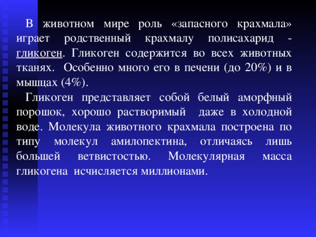 В животном мире роль «запасного крахмала» играет родственный крахмалу полисахарид - гликоген . Гликоген содержится во всех животных тканях. Особенно много его в печени (до 20%) и в мышцах (4%). Гликоген представляет собой белый аморфный порошок, хорошо растворимый даже в холодной воде. Молекула животного крахмала построена по типу молекул амилопектина, отличаясь лишь большей ветвистостью . Молекулярная масса гликогена исчисляется миллионами. 