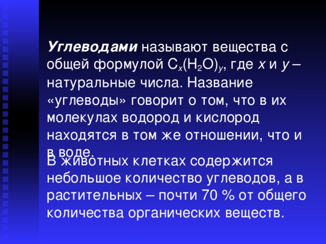 Углеводами называют вещества с общей формулой C x (H 2 O) y , где x и y – натуральные числа. Название «углеводы» говорит о том, что в их молекулах водород и кислород находятся в том же отношении, что и в воде. В животных клетках содержится небольшое количество углеводов, а в растительных – почти 70 % от общего количества органических веществ. 