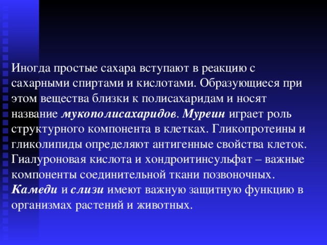 Иногда простые сахара вступают в реакцию с сахарными спиртами и кислотами. Образующиеся при этом вещества близки к полисахаридам и носят название мукополисахаридов .  Муреин играет роль структурного компонента в клетках. Гликопротеины и гликолипиды определяют антигенные свойства клеток. Гиалуроновая кислота и хондроитинсульфат – важные компоненты соединительной ткани позвоночных. Камеди и слизи имеют важную защитную функцию в организмах растений и животных. 