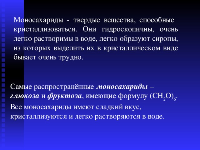 Моносахариды -  твердые вещества, способные кристаллизоваться. Они гидроскопичны, очень легко растворимы в воде, легко образуют сиропы, из которых выделить их в кристаллическом виде бывает очень трудно. Самые распространённые моносахариды – глюкоза и фруктоза , имеющие формулу (CH 2 O) 6 . Все моносахариды имеют сладкий вкус, кристаллизуются и легко растворяются в воде. 