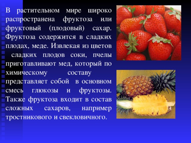 В растительном мире широко распространена фруктоза или фруктовый (плодовый) сахар. Фруктоза содержится в сладких плодах, меде. Извлекая из цветов сладких плодов соки, пчелы приготавливают мед, который по химическому составу представляет собой в основном смесь глюкозы и фруктозы. Также фруктоза входит в состав сложных сахаров, например тростникового и свекловичного. 