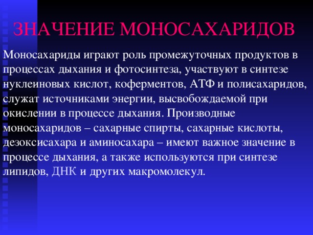 ЗНАЧЕНИЕ МОНОСАХАРИДОВ Моносахариды играют роль промежуточных продуктов в процессах дыхания и фотосинтеза, участвуют в синтезе нуклеиновых кислот, коферментов, АТФ и полисахаридов, служат источниками энергии, высвобождаемой при окислении в процессе дыхания. Производные моносахаридов – сахарные спирты, сахарные кислоты, дезоксисахара и аминосахара – имеют важное значение в процессе дыхания, а также используются при синтезе липидов, ДНК и других макромолекул. 
