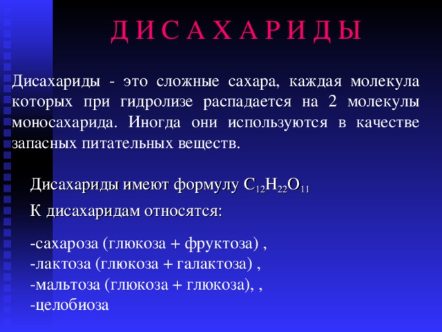 Д И С А Х А Р И Д Ы Дисахариды - это сложные сахара, каждая молекула которых при гидролизе распадается на 2 молекулы моносахарида.  Иногда они используются в качестве запасных питательных веществ. Дисахариды имеют формулу С 12 Н 22 О 11 К дисахаридам относятся: -с ахароза  (глюкоза + фруктоза )  , - лактоза  (глюкоза + галактоза) , - мальтоза  (глюкоза + глюкоза), , - целобиоза  