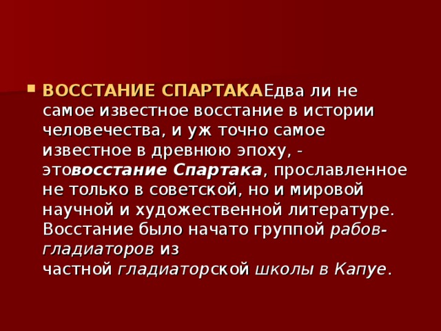 ВОССТАНИЕ СПАРТАКА Едва ли не самое известное восстание в истории человечества, и уж точно самое известное в древнюю эпоху, - это восстание Спартака , прославленное не только в советской, но и мировой научной и художественной литературе. Восстание было начато группой  рабов-гладиаторов  из частной  гладиатор ской  школы в Капуе . 