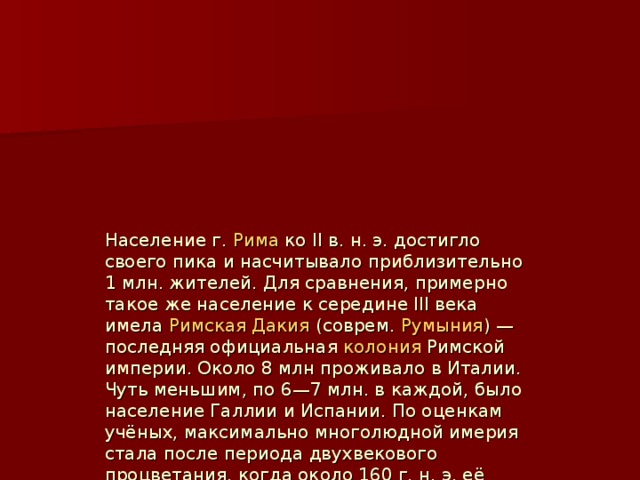 Население г.  Рима  ко II в. н. э. достигло своего пика и насчитывало приблизительно 1 млн. жителей. Для сравнения, примерно такое же население к середине III века имела  Римская Дакия  (соврем.  Румыния ) — последняя официальная  колония  Римской империи. Oколо 8 млн проживало в Италии. Чуть меньшим, по 6—7 млн. в каждой, было население Галлии и Испании. По оценкам учёных, максимально многолюдной имерия стала после периода двухвекового процветания, когда около 160 г. н. э. её население достигло 65 млн. чел. Из них 11 миллионов составляли  рабы , занятые в средиземноморских латифундиях и надомной работе в крупных городах. Число свободных  фермеров  (3 миллиона) и арендаторов (около 40) было даже более значительным, особенно в Галлии.  
