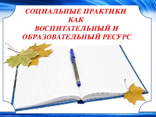 СОЦИАЛЬНЫЕ ПРАКТИКИ  КАК  ВОСПИТАТЕЛЬНЫЙ И ОБРАЗОВАТЕЛЬНЫЙ РЕСУРС 