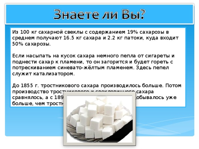 Из 100 кг сахарной свеклы с содержанием 19% сахарозы в среднем получают 16.5 кг сахара и 2.2 кг патоки, куда входит 50% сахарозы. Если насыпать на кусок сахара немного пепла от сигареты и поднести сахар к пламени, то он загорится и будет гореть с потрескиванием синевато-жёлтым пламенем. Здесь пепел служит катализатором. До 1855 г. тростникового сахара производилось больше. Потом производство тростникового и свекловичного сахара сравнялось, а с 1890г. свекловичного сахара добывалось уже больше, чем тростникового. 