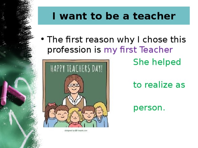 I want to be a teacher The first reason why I chose this profession is my first Teacher  She helped me  to realize as a  person. 
