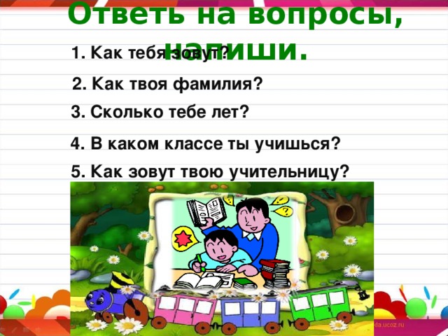   Ответь на вопросы, напиши.    1. Как тебя зовут?  2. Как твоя фамилия? 3. Сколько тебе лет?  4. В каком классе ты учишься? 5. Как зовут твою учительницу?  