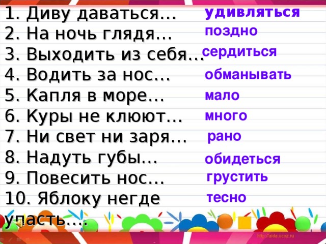1. Диву даваться…  2. На ночь глядя…  3. Выходить из себя…  4. Водить за нос…  5. Капля в море…  6. Куры не клюют…  7. Ни свет ни заря…  8. Надуть губы…  9. Повесить нос…  10. Яблоку негде упасть…. удивляться поздно сердиться обманывать мало много рано обидеться грустить тесно 