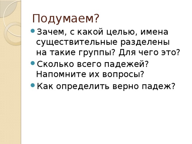 Подумаем? Зачем, с какой целью, имена существительные разделены на такие группы? Для чего это? Сколько всего падежей? Напомните их вопросы? Как определить верно падеж? 