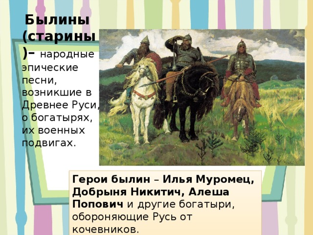  Былины (старины)– народные эпические песни, возникшие в Древнее Руси, о богатырях, их военных подвигах. Герои былин – Илья Муромец, Добрыня Никитич, Алеша Попович и другие богатыри, обороняющие Русь от кочевников. 