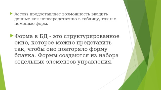 Access предоставляет возможность вводить данные как непосредственно в таблицу, так и с помощью форм. Форма в БД - это структурированное окно, которое можно представить так, чтобы оно повторяло форму бланка. Формы создаются из набора отдельных элементов управления . 
