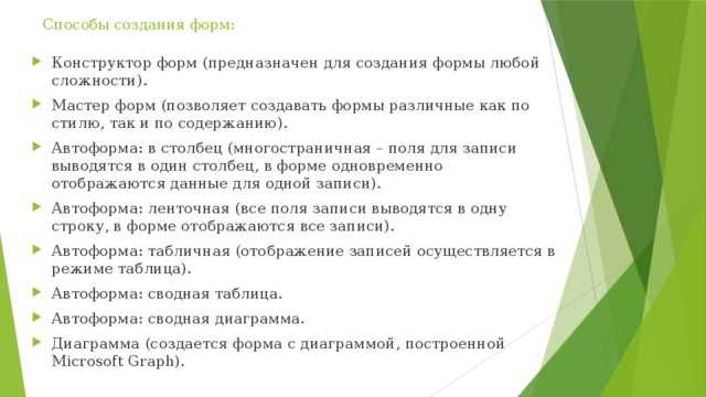 Способы создания форм:     Конструктор форм (предназначен для создания формы любой сложности). Мастер форм (позволяет создавать формы различные как по стилю, так и по содержанию). Автоформа: в столбец (многостраничная – поля для записи выводятся в один столбец, в форме одновременно отображаются данные для одной записи). Автоформа: ленточная (все поля записи выводятся в одну строку, в форме отображаются все записи). Автоформа: табличная (отображение записей осуществляется в режиме таблица). Автоформа: сводная таблица. Автоформа: сводная диаграмма. Диаграмма (создается форма с диаграммой, построенной Microsoft Graph). 
