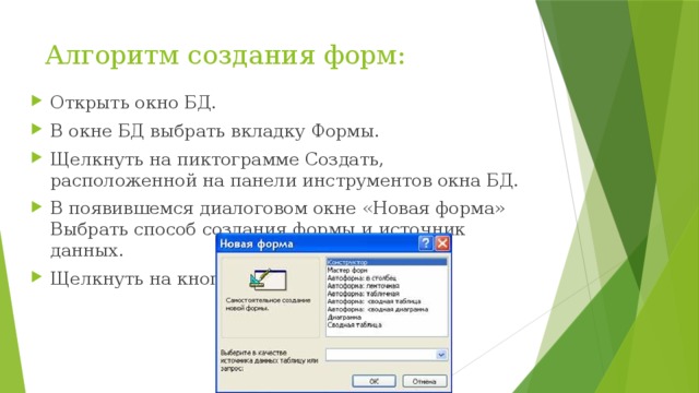 Алгоритм создания форм:   Открыть окно БД. В окне БД выбрать вкладку Формы. Щелкнуть на пиктограмме Создать, расположенной на панели инструментов окна БД. В появившемся диалоговом окне «Новая форма» Выбрать способ создания формы и источник данных. Щелкнуть на кнопке ОК. 
