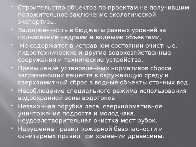 Строительство объектов по проектам не получившим положительное заключение экологической экспертизы, Задолженность в бюджеты разных уровней за пользование недрами и водными объектами,  Не содержатся в исправном состоянии очистные, гидротехнические и другие водохозяйственные сооружения и технические устройства, Превышение установленных нормативов сброса загрязняющих веществ в окружающую среду и сверхлимитный сброс в водные объекты сточных вод. Несоблюдение специального режима использования водоохранной зоны водотоков. Незаконная порубка леса, сверхнормативное уничтожение подроста и молодняка, неудовлетворительная очистка мест рубок. Нарушение правил пожарной безопасности и санитарных правил при хранении древесины. 