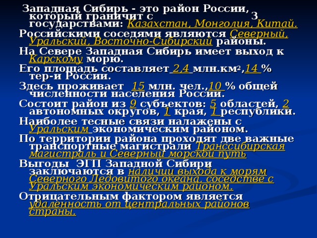  Западная Сибирь - это район России, который граничит с 3 государствами: Казахстан, Монголия, Китай. Российскими соседями являются Северный, Уральский, Восточно-Сибирский районы. На Севере Западная Сибирь имеет выход к Карскому морю. Его площадь составляет  2,4  млн.км 2 , 14  % тер-и России. Здесь проживает 15 млн. чел., 10  % общей численности населения России. Состоит район из 9 субъектов: 5 областей, 2 автономных округов, 1 края, 1 республики. Наиболее тесные связи налажены с Уральским  экономическим районом. По территории района проходят две важные транспортные магистрали Транссибирская магистраль и Северный морской путь Выгоды ЭГП Западной Сибири заключаются в наличии выхода к морям Северного Ледовитого океана, соседстве с Уральским экономическим районом. Отрицательным фактором является удаленность от центральных районов страны.  