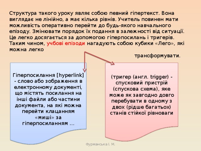 Структура такого уроку являє собою певний гіпертекст. Вона виглядає не лінійно, а має кілька рівнів. Учитель повинен мати можливість оперативно перейти до будь-якого навчального епізоду. Змінювати порядок їх подання в залежності від ситуації. Це легко досягається за допомогою гіперпосилань і тригерів. Таким чином, учбові епізоди нагадують собою кубики «Лего», які можна легко трансформувати. ( тригер (англ. trigger) - спусковий пристрій (спускова схема), яке може як завгодно довго перебувати в одному з двох (рідше багатьох) станів стійкої рівноваги Гіперпосилання [hyperlink] - слово або зображення в електронному документі, що містять посилання на інші файли або частини документа, на які можна перейти клацанням «миші» за гіперпосиланням ... Фурманська І. М. 