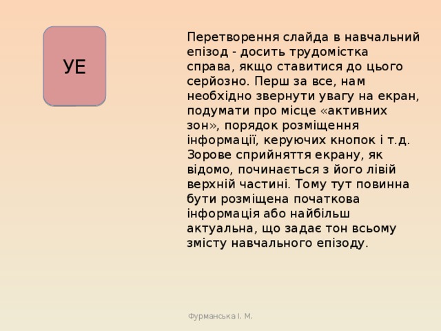 Перетворення слайда в навчальний епізод - досить трудомістка справа, якщо ставитися до цього серйозно. Перш за все, нам необхідно звернути увагу на екран, подумати про місце «активних зон», порядок розміщення інформації, керуючих кнопок і т.д. Зорове сприйняття екрану, як відомо, починається з його лівій верхній частині. Тому тут повинна бути розміщена початкова інформація або найбільш актуальна, що задає тон всьому змісту навчального епізоду. УЕ Фурманська І. М. 