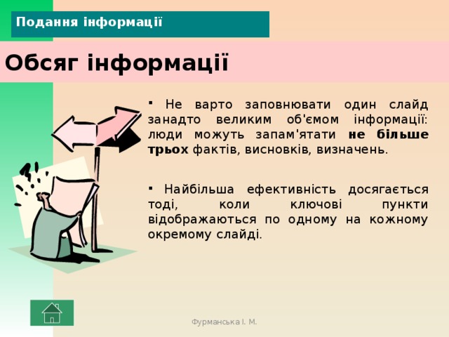 Подання інформації Обсяг інформації  Не варто заповнювати один слайд занадто великим об'ємом інформації: люди можуть запам'ятати не більше трьох фактів, висновків, визначень.  Найбільша ефективність досягається тоді, коли ключові пункти відображаються по одному на кожному окремому слайді. Фурманська І. М. 