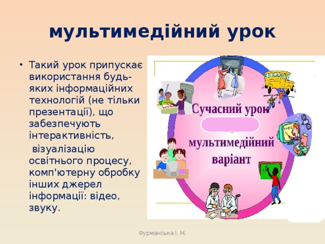 мультимедійний урок Такий урок припускає використання будь-яких інформаційних технологій (не тільки презентації), що забезпечують інтерактивність,  візуалізацію освітнього процесу, комп'ютерну обробку інших джерел інформації: відео, звуку. Фурманська І. М. 