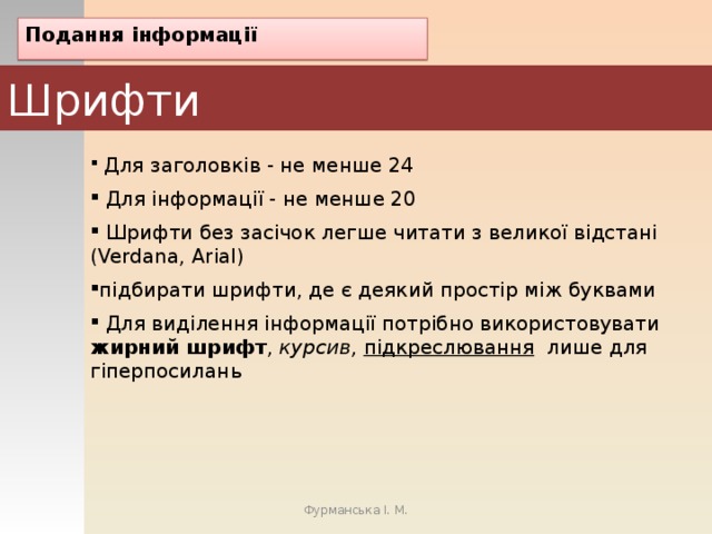 Подання інформації Шрифти  Для заголовків - не менше 24  Для інформації - не менше 20  Шрифти без засічок легше читати з великої відстані (Verdana, Arial) підбирати шрифти, де є деякий простір між буквами  Для виділення інформації потрібно використовувати жирний шрифт , курсив, підкреслювання лише для гіперпосилань Фурманська І. М. 