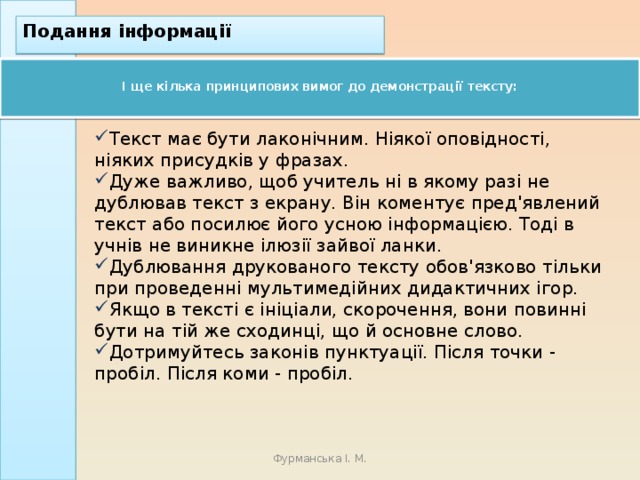 Подання інформації  І ще кілька принципових вимог до демонстрації тексту:   Текст має бути лаконічним. Ніякої оповідності, ніяких присудків у фразах.  Дуже важливо, щоб учитель ні в якому разі не дублював текст з екрану. Він коментує пред'явлений текст або посилює його усною інформацією. Тоді в учнів не виникне ілюзії зайвої ланки. Дублювання друкованого тексту обов'язково тільки при проведенні мультимедійних дидактичних ігор. Якщо в тексті є ініціали, скорочення, вони повинні бути на тій же сходинці, що й основне слово. Дотримуйтесь законів пунктуації. Після точки - пробіл. Після коми - пробіл. Фурманська І. М. 