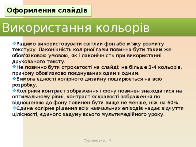 Оформлення слайдів Використання кольорів Радимо використовувати світлий фон або м'яку розмиту текстуру. Лаконічність колірної гами повинна бути таким же обов'язковою умовою, як і лаконічність при використанні друкованого тексту. Не повинно бути строкатості на слайді: не більше 3-4 кольорів, причому обов'язково поєднуваних один з одним. Вимога єдності колірного дизайну поширюється на всю розробку. Колірний контраст зображення і фону повинен знаходитися на оптимальному рівні, контраст яскравості зображення по відношенню до фону повинен бути вище не менше, ніж на 60%. Єдине колірне рішення всіх навчальних епізодів надає відчуття цілісності, єдиного задуму всього мультимедійного уроку. Фурманська І. М. 