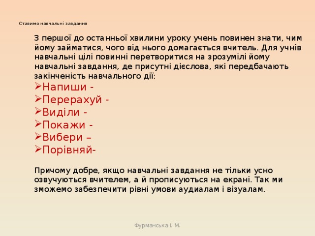 Ставимо навчальні завдання   З першої до останньої хвилини уроку учень повинен знати, чим йому займатися, чого від нього домагається вчитель. Для учнів навчальні цілі повинні перетворитися на зрозумілі йому навчальні завдання, де присутні дієслова, які передбачають закінченість навчального дії: Напиши - Перерахуй - Виділи - Покажи - Вибери – Порівняй- Причому добре, якщо навчальні завдання не тільки усно озвучуються вчителем, а й прописуються на екрані. Так ми зможемо забезпечити рівні умови аудиалам і візуалам. Фурманська І. М. 