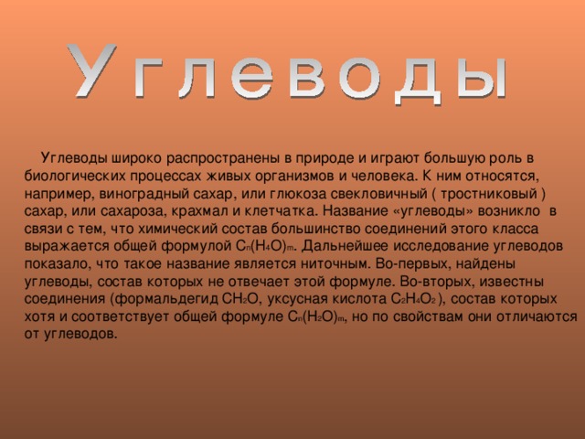  Углеводы широко распространены в природе и играют большую роль в биологических процессах живых организмов и человека. К ним относятся, например, виноградный сахар, или глюкоза свекловичный ( тростниковый ) сахар, или сахароза, крахмал и клетчатка. Название «углеводы» возникло в связи с тем, что химический состав большинство соединений этого класса выражается общей формулой C n (H 4 O) m . Дальнейшее исследование углеводов показало, что такое название является ниточным. Во-первых, найдены углеводы, состав которых не отвечает этой формуле. Во-вторых, известны соединения (формальдегид СН 2 О, уксусная кислота С 2 Н 4 О 2 ), состав которых хотя и соответствует общей формуле С n ( Н 2 О ) m , но по свойствам они отличаются от углеводов. 