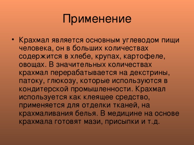 Применение Крахмал является основным углеводом пищи человека, он в больших количествах содержится в хлебе, крупах, картофеле, овощах. В значительных количествах крахмал перерабатывается на декстрины, патоку, глюкозу, которые используются в кондитерской промышленности. Крахмал используется как клеящее средство, применяется для отделки тканей, на крахмаливания белья. В медицине на основе крахмала готовят мази, присыпки и т.д. 