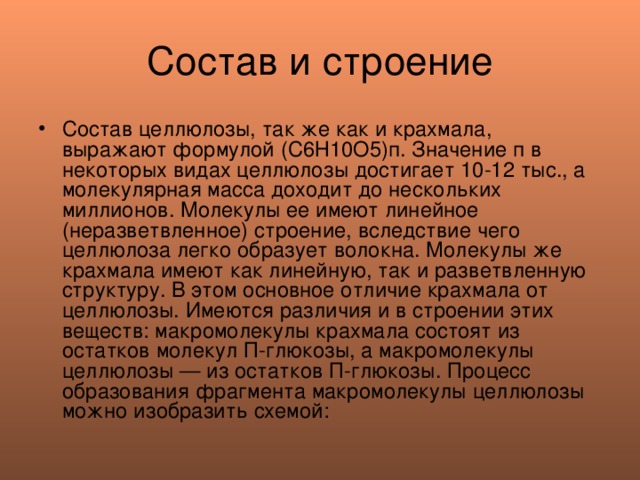 Состав и строение Состав целлюлозы, так же как и крахмала, выражают формулой (С6Н10О5)п. Значение п в некоторых видах целлюлозы достигает 10-12 тыс., а молекулярная масса доходит до нескольких миллионов. Молекулы ее имеют линейное (неразветвленное) строение, вследствие чего целлюлоза легко образует волокна. Молекулы же крахмала имеют как линейную, так и разветвленную структуру. В этом основное отличие крахмала от целлюлозы. Имеются различия и в строении этих веществ: макромолекулы крахмала состоят из остатков молекул П-глюкозы, а макромолекулы целлюлозы — из остатков П-глюкозы. Процесс образования фрагмента макромолекулы целлюлозы можно изобразить схемой: 