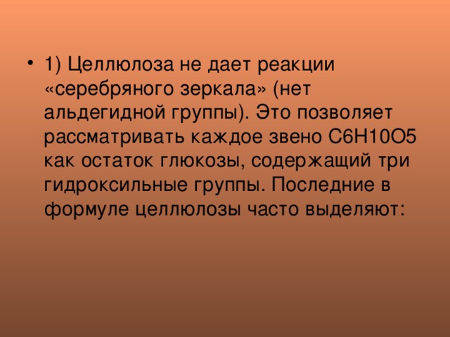 1) Целлюлоза не дает реакции «серебряного зеркала» (нет альдегидной группы). Это позволяет рассматривать каждое звено С6Н10О5 как остаток глюкозы, содержащий три гидроксильные группы. Последние в формуле целлюлозы часто выделяют:  