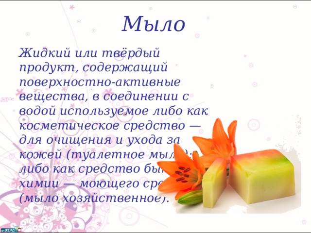 Мыло Жидкий или твёрдый продукт, содержащий поверхностно-активные вещества, в соединении с водой используемое либо как косметическое средство — для очищения и ухода за кожей (туалетное мыло); либо как средство бытовой химии — моющего средства (мыло хозяйственное). 