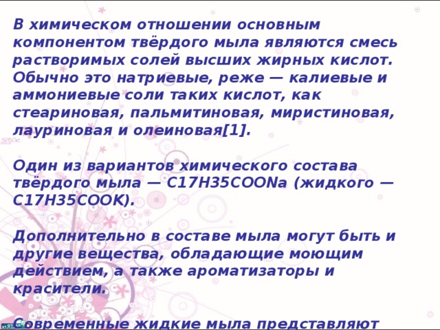 В химическом отношении основным компонентом твёрдого мыла являются смесь растворимых солей высших жирных кислот. Обычно это натриевые, реже — калиевые и аммониевые соли таких кислот, как стеариновая, пальмитиновая, миристиновая, лауриновая и олеиновая[1].  Один из вариантов химического состава твёрдого мыла — C17H35COONa (жидкого — C17H35COOK).  Дополнительно в составе мыла могут быть и другие вещества, обладающие моющим действием, а также ароматизаторы и красители.  Современные жидкие мыла представляют собой водные растворы синтетических ионных или неионогенных поверхностно-активных веществ с добавлением консервантов, отдушек, красителей, солей для контроля вязкости, добавок для связывания ионов кальция и магния. 