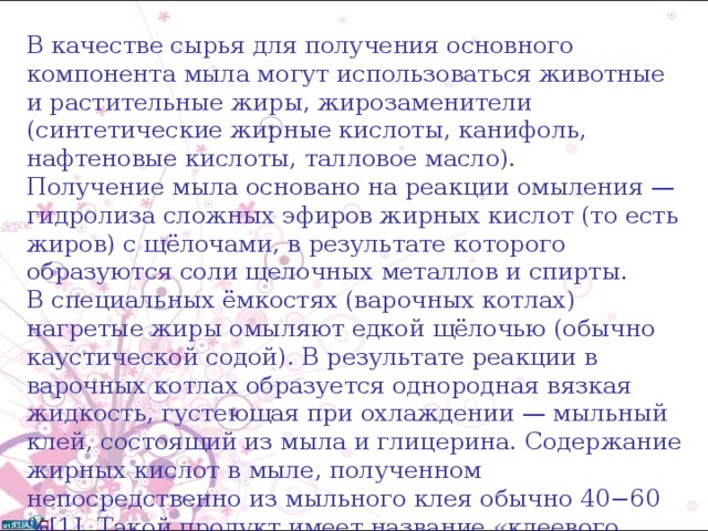 В качестве сырья для получения основного компонента мыла могут использоваться животные и растительные жиры, жирозаменители (синтетические жирные кислоты, канифоль, нафтеновые кислоты, талловое масло). Получение мыла основано на реакции омыления — гидролиза сложных эфиров жирных кислот (то есть жиров) с щёлочами, в результате которого образуются соли щелочных металлов и спирты. В специальных ёмкостях (варочных котлах) нагретые жиры омыляют едкой щёлочью (обычно каустической содой). В результате реакции в варочных котлах образуется однородная вязкая жидкость, густеющая при охлаждении — мыльный клей, состоящий из мыла и глицерина. Содержание жирных кислот в мыле, полученном непосредственно из мыльного клея обычно 40−60 %[1]. Такой продукт имеет название «клеевого мыла». Способ получения клеевого мыла принято называть «прямым методом». 