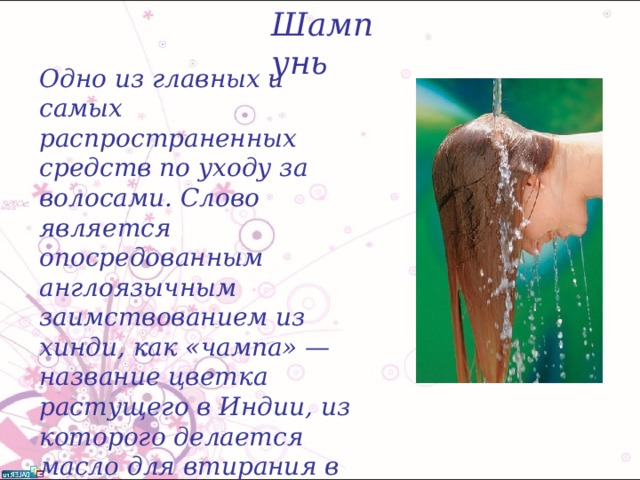 Шампунь Одно из главных и самых распространенных средств по уходу за волосами. Слово является опосредованным англоязычным заимствованием из хинди, как «чампa» — название цветка растущего в Индии, из которого делается масло для втирания в волосы (отсюда англ. champo — «массировать»).  