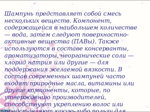 Шампунь представляет собой смесь нескольких веществ. Компонент, содержащейся в наибольшем количестве — вода, затем следуют поверхностно-активные вещества (ПАВы). Также используются в составе консерванты, ароматизаторы, неорганические соли — хлорид натрия или другие — для поддержания желаемой вязкости. В состав современных шампуней часто входят природные масла, витамины или другие компоненты, которые, по утверждению производителей, способствуют укреплению волос или представляют какую-либо пользу для потребителей. Тем не менее, экспериментальных подтверждений этому, как правило, не существует.  