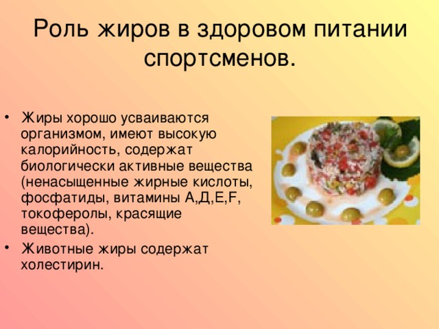 Роль жиров в здоровом питании спортсменов. Жиры хорошо усваиваются организмом, имеют высокую калорийность, содержат биологически активные вещества  (ненасыщенные жирные кислоты, фосфатиды, витамины А,Д,Е, F , токоферолы, красящие вещества ) . Животные жиры содержат холестирин. 