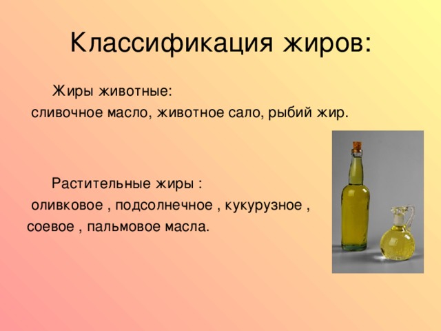  Жиры животные:  сливочное масло, животное сало, рыбий жир.  Растительные жиры :  оливковое , подсолнечное , кукурузное , соевое , пальмовое масла. 