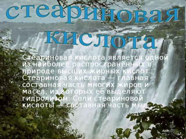   Стеариновая кислота является одной из наиболее распространённых в природе высших жирных кислот. Стеариновая кислота — главная составная часть многих жиров и масел, из которых её выделяют гидролизом. Соли стеариновой кислоты — составная часть мыл. 