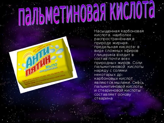  Насыщенная карбоновая кислота. наиболее распространённая в природе жирная предельная кислота: в виде сложных эфиров глицерина входит в состав почти всех природных жиров. Соли пальмитиновой кислоты наряду с солями некоторых др. карбоновых кислот являются мылами. Смесь пальмитиновой кислоты и стеариновой кислоты составляет основу стеарина . 